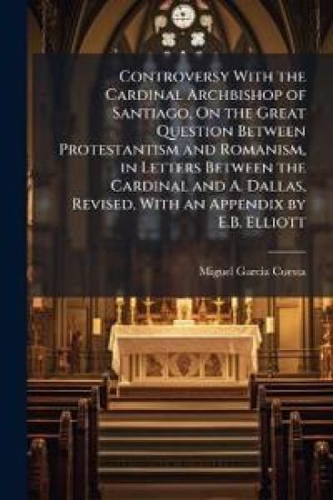 Controversy With the Cardinal Archbishop of Santiago, On the Great Question Between Protestantism and Romanism, in Letters Between the Cardinal and A. Dallas, Revised, With an Appendix by E.B. Elliott