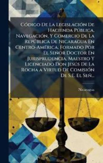 CÃ3digo De La LegislaciÃ3n De Hacienda PÃ°blica, NavegaciÃ3n, Y Comercio De La RepÃ°blica De Nicaragua En Centro-AmÃ(c)rica, Formado Por El Señor Doctor En Jurisprudencia, Maestro Y Licenciado Don JesÃ°s De La Rocha a Virtud De ComisiÃ3n De S.E. El Señ...