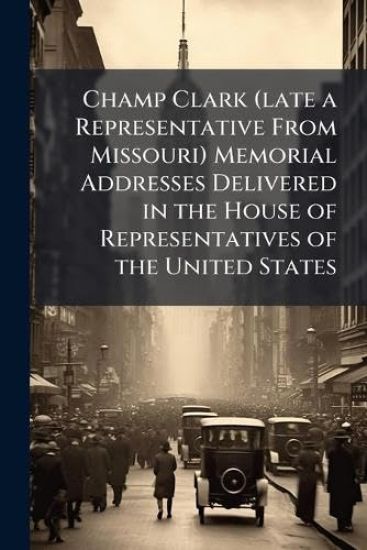 Champ Clark (late a Representative From Missouri) Memorial Addresses Delivered in the House of Representatives of the United States