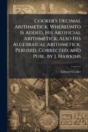 Cocker's Decimal Arithmetick. Whereunto Is Added, His Artificial Arithmetick. Also His Algebraical Arithmetick. Perused, Corrected, and Publ. by J. Hawkins