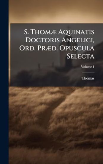 S. ThomÃ] Aquinatis Doctoris Angelici, Ord. PrÃ]d. Opuscula Selecta