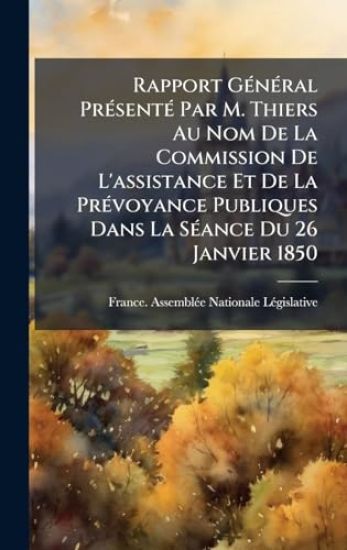 Rapport GÃ(c)nÃ(c)ral PrÃ(c)sentÃ(c) Par M. Thiers Au Nom De La Commission De L'assistance Et De La PrÃ(c)voyance Publiques Dans La SÃ(c)ance Du 26 Janvier 1850