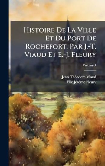 Histoire De La Ville Et Du Port De Rochefort, Par J.-T. Viaud Et E.-J. Fleury