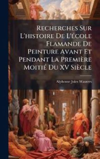 Recherches Sur L'histoire De L'Ã(c)cole Flamande De Peinture Avant Et Pendant La Première MoitiÃ(c) Du XV Siècle