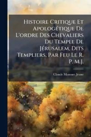 Histoire Critique Et ApologÃ(c)tique De L'ordre Des Chevaliers Du Temple De JÃ(c)rusalem, Dits Templiers, Par Feu Le R. P. M.J.