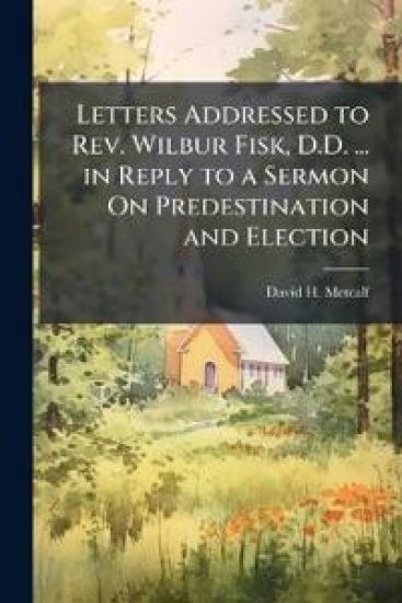 Letters Addressed to Rev. Wilbur Fisk, D.D. ... in Reply to a Sermon On Predestination and Election