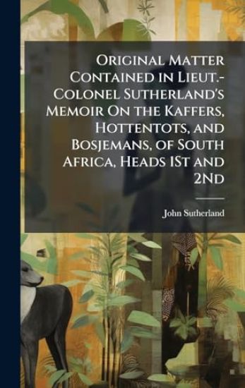 Original Matter Contained in Lieut.-Colonel Sutherland's Memoir On the Kaffers, Hottentots, and Bosjemans, of South Africa, Heads 1St and 2Nd
