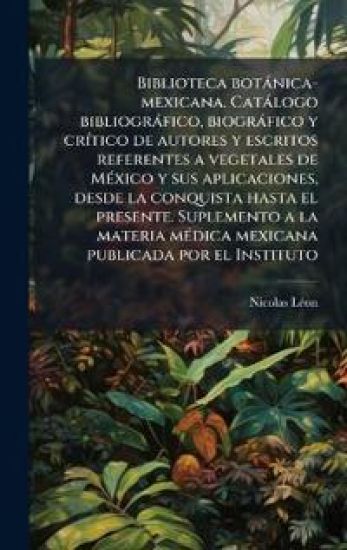 Biblioteca botànica-mexicana. Catàlogo bibliogràfico, biogràfico y crÃ-tico de autores y escritos referentes a vegetales de MÃ(c)xico y sus aplicacion