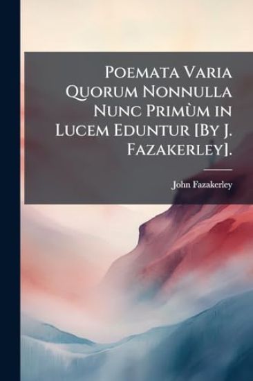Poemata Varia Quorum Nonnulla Nunc PrimÃ¹m in Lucem Eduntur [By J. Fazakerley].