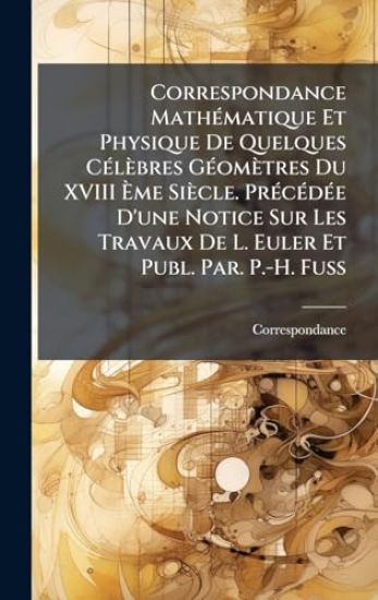 Correspondance MathÃ(c)matique Et Physique De Quelques CÃ(c)lèbres GÃ(c)omètres Du XVIII Ã?me Siècle. PrÃ(c)cÃ(c)dÃ(c)e D'une Notice Sur Les Travaux De L. Euler Et Publ. Par. P.-H. Fuss