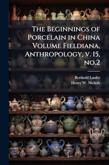 The Beginnings of Porcelain in China Volume Fieldiana, Anthropology, v. 15, no.2