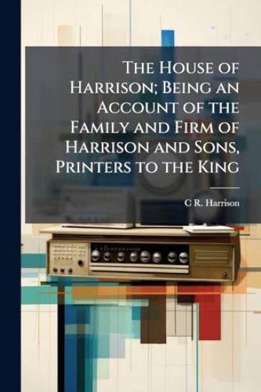 The House of Harrison; Being an Account of the Family and Firm of Harrison and Sons, Printers to the King