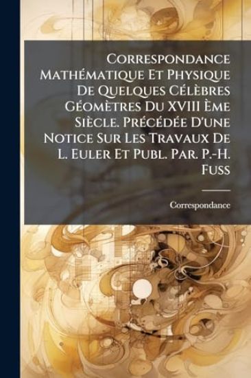 Correspondance MathÃ(c)matique Et Physique De Quelques CÃ(c)lèbres GÃ(c)omètres Du XVIII Ã?me Siècle. PrÃ(c)cÃ(c)dÃ(c)e D'une Notice Sur Les Travaux De L. Euler Et Publ. Par. P.-H. Fuss