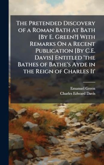 The Pretended Discovery of a Roman Bath at Bath [By E. Green?] With Remarks On a Recent Publication [By C.E. Davis] Entitled 'the Bathes of Bathe's Ay