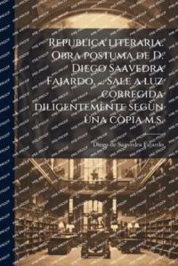 Republica literaria. Obra postuma de D. Diego Saavedra Fajardo, ... Sale a luz corregida diligentemènte segÃ¹n Ã¹na cÃ²pia m.s.
