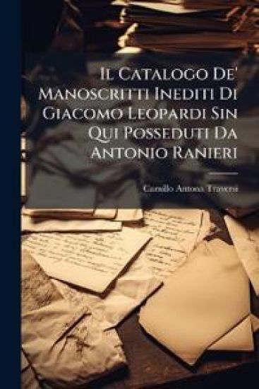 Il Catalogo De' Manoscritti Inediti Di Giacomo Leopardi Sin Qui Posseduti Da Antonio Ranieri