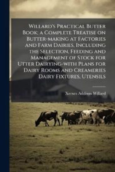 Willard's Practical Butter Book; a Complete Treatise on Butter-making at Factories and Farm Dairies, Including the Selection, Feeding and Management o
