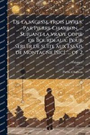 De la sagesse trois livres. Par Pierre Charron, ... Suiuant la vraye copie de Bourdeaux. Pour seruir de suite aux Essais de Montagne [sic]. ... of 2