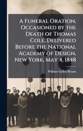 A Funeral Oration, Occasioned by the Death of Thomas Cole, Delivered Before the National Academy of Design, New York, May 4, 1848