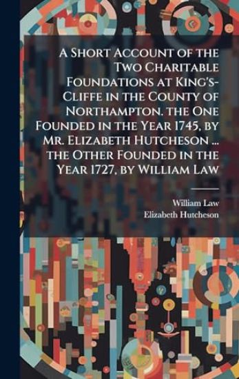 A Short Account of the Two Charitable Foundations at King's-Cliffe in the County of Northampton. the One Founded in the Year 1745, by Mr. Elizabeth Hutcheson ... the Other Founded in the Year 1727, by William Law