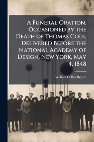 A Funeral Oration, Occasioned by the Death of Thomas Cole, Delivered Before the National Academy of Design, New York, May 4, 1848