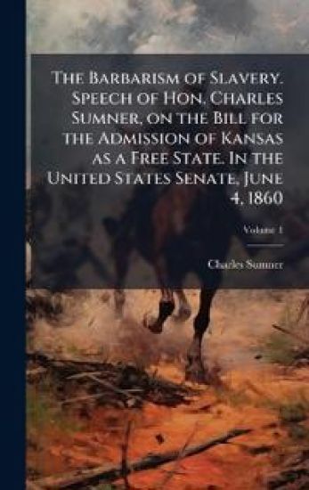 The Barbarism of Slavery. Speech of Hon. Charles Sumner, on the Bill for the Admission of Kansas as a Free State. In the United States Senate, June 4,