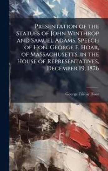 Presentation of the Statues of John Winthrop and Samuel Adams. Speech of Hon. George F. Hoar, of Massachusetts, in the House of Representatives, Decem