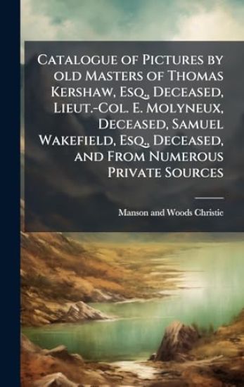 Catalogue of Pictures by old Masters of Thomas Kershaw, Esq., Deceased, Lieut.-Col. E. Molyneux, Deceased, Samuel Wakefield, Esq., Deceased, and From Numerous Private Sources