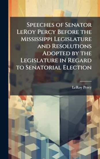 Speeches of Senator LeRoy Percy Before the Mississippi Legislature and Resolutions Adopted by the Legislature in Regard to Senatorial Election
