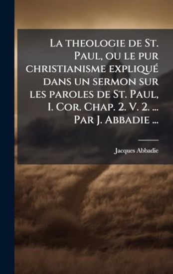 La theologie de St. Paul, ou le pur christianisme expliquÃ(c) dans un sermon sur les paroles de St. Paul, I. Cor. Chap. 2. V. 2. ... Par J. Abbadie ...