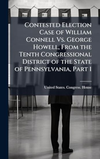 Contested Election Case of William Connell Vs. George Howell, From the Tenth Congressional District of the State of Pennsylvania, Part 1