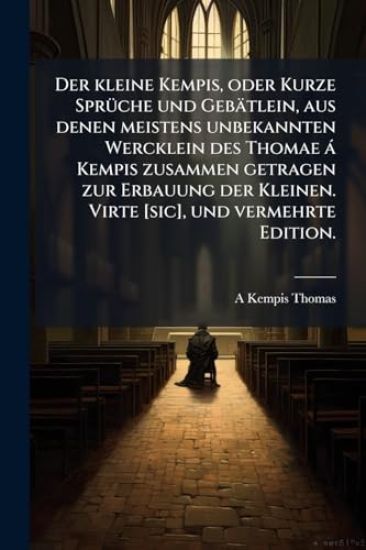 Der kleine Kempis, oder Kurze SprÃ1/4che und Gebätlein, aus denen meistens unbekannten Wercklein des Thomae à Kempis zusammen getragen zur Erbauung der Kleinen. Virte [sic], und vermehrte Edition.