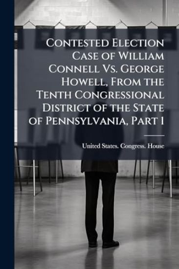 Contested Election Case of William Connell Vs. George Howell, From the Tenth Congressional District of the State of Pennsylvania, Part 1