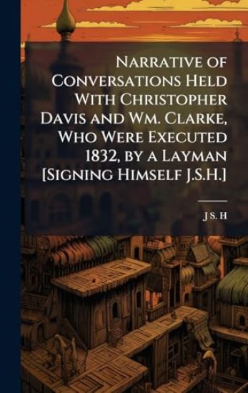 Narrative of Conversations Held With Christopher Davis and Wm. Clarke, Who Were Executed 1832, by a Layman [Signing Himself J.S.H.]