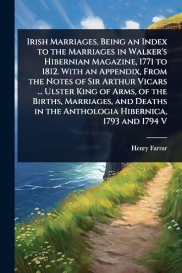 Irish Marriages, Being an Index to the Marriages in Walker's Hibernian Magazine, 1771 to 1812. With an Appendix, From the Notes of Sir Arthur Vicars ... Ulster King of Arms, of the Births, Marriages, and Deaths in the Anthologia Hibernica, 1793 and 1794 V
