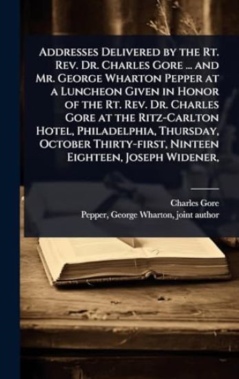 Addresses Delivered by the Rt. Rev. Dr. Charles Gore ... and Mr. George Wharton Pepper at a Luncheon Given in Honor of the Rt. Rev. Dr. Charles Gore at the Ritz-Carlton Hotel, Philadelphia, Thursday, October Thirty-first, Ninteen Eighteen, Joseph Widener,