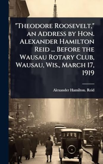 "Theodore Roosevelt," an Address by Hon. Alexander Hamilton Reid ... Before the Wausau Rotary Club, Wausau, Wis., March 17, 1919