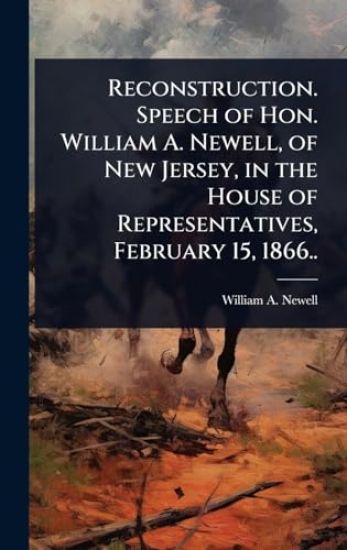 Reconstruction. Speech of Hon. William A. Newell, of New Jersey, in the House of Representatives, February 15, 1866..
