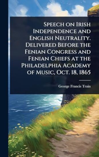 Speech on Irish Independence and English Neutrality. Delivered Before the Fenian Congress and Fenian Chiefs at the Philadelphia Academy of Music, Oct. 18, 1865