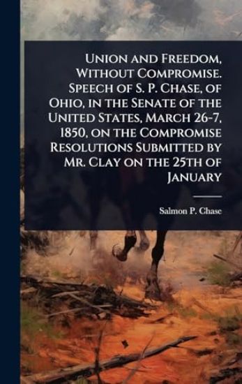 Union and Freedom, Without Compromise. Speech of S. P. Chase, of Ohio, in the Senate of the United States, March 26-7, 1850, on the Compromise Resolutions Submitted by Mr. Clay on the 25th of January
