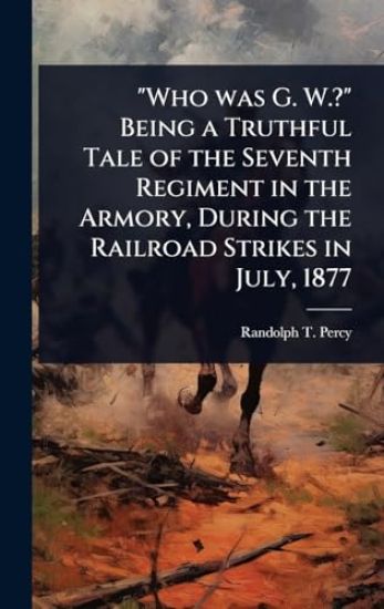 "Who was G. W.?" Being a Truthful Tale of the Seventh Regiment in the Armory, During the Railroad Strikes in July, 1877