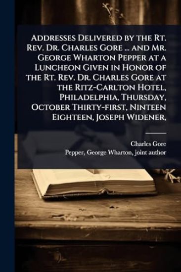 Addresses Delivered by the Rt. Rev. Dr. Charles Gore ... and Mr. George Wharton Pepper at a Luncheon Given in Honor of the Rt. Rev. Dr. Charles Gore at the Ritz-Carlton Hotel, Philadelphia, Thursday, October Thirty-first, Ninteen Eighteen, Joseph Widener,