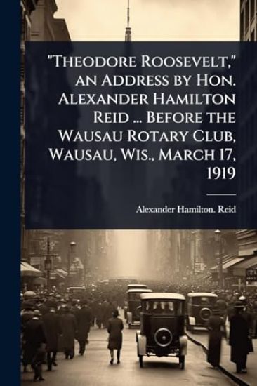 "Theodore Roosevelt," an Address by Hon. Alexander Hamilton Reid ... Before the Wausau Rotary Club, Wausau, Wis., March 17, 1919