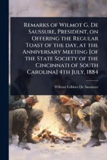 Remarks of Wilmot G. De Saussure, President, on Offering the Regular Toast of the day, at the Anniversary Meeting [of the State Society of the Cincinnati of South Carolina] 4th July, 1884