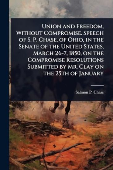 Union and Freedom, Without Compromise. Speech of S. P. Chase, of Ohio, in the Senate of the United States, March 26-7, 1850, on the Compromise Resolutions Submitted by Mr. Clay on the 25th of January