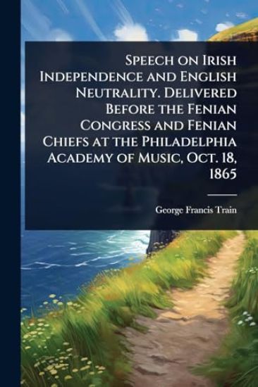 Speech on Irish Independence and English Neutrality. Delivered Before the Fenian Congress and Fenian Chiefs at the Philadelphia Academy of Music, Oct. 18, 1865