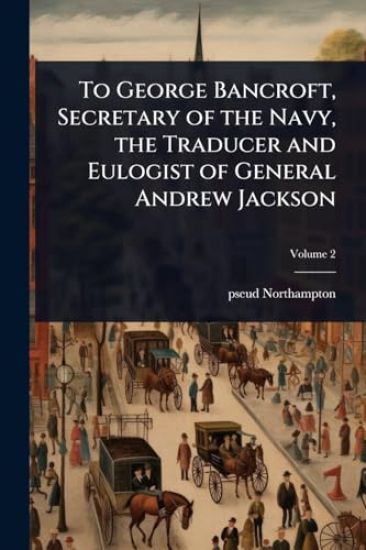 To George Bancroft, Secretary of the Navy, the Traducer and Eulogist of General Andrew Jackson