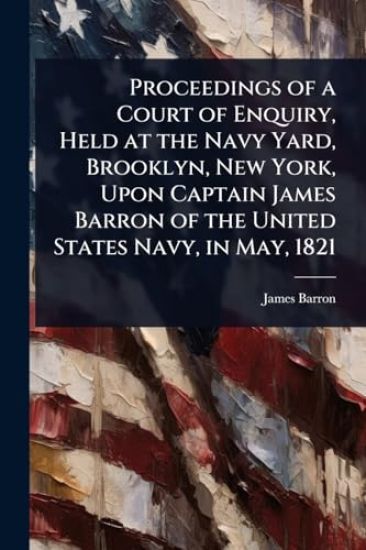 Proceedings of a Court of Enquiry, Held at the Navy Yard, Brooklyn, New York, Upon Captain James Barron of the United States Navy, in May, 1821