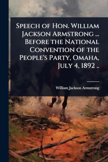 Speech of Hon. William Jackson Armstrong ... Before the National Convention of the People's Party, Omaha, July 4, 1892 ..