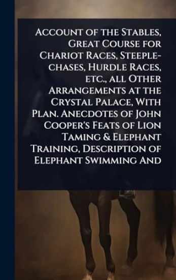 Account of the Stables, Great Course for Chariot Races, Steeple-chases, Hurdle Races, etc., all Other Arrangements at the Crystal Palace, With Plan. Anecdotes of John Cooper's Feats of Lion Taming & Elephant Training, Description of Elephant Swimming And
